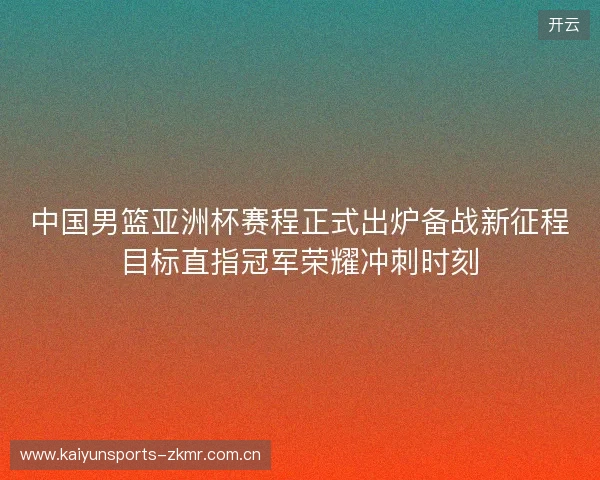 中国男篮亚洲杯赛程正式出炉备战新征程目标直指冠军荣耀冲刺时刻 中国男篮亚洲杯赛程正式出炉备战新征程目标直指冠军荣耀冲刺时刻